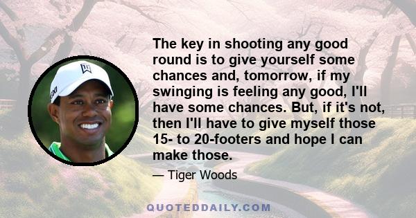 The key in shooting any good round is to give yourself some chances and, tomorrow, if my swinging is feeling any good, I'll have some chances. But, if it's not, then I'll have to give myself those 15- to 20-footers and