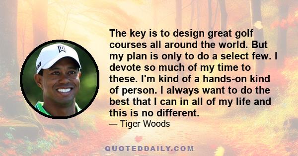 The key is to design great golf courses all around the world. But my plan is only to do a select few. I devote so much of my time to these. I'm kind of a hands-on kind of person. I always want to do the best that I can