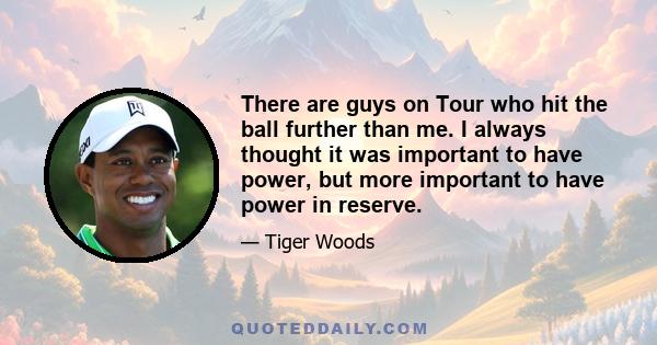 There are guys on Tour who hit the ball further than me. I always thought it was important to have power, but more important to have power in reserve.