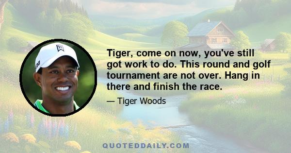 Tiger, come on now, you've still got work to do. This round and golf tournament are not over. Hang in there and finish the race.