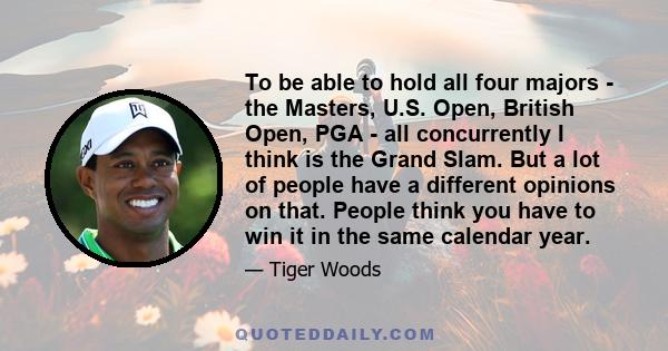 To be able to hold all four majors - the Masters, U.S. Open, British Open, PGA - all concurrently I think is the Grand Slam. But a lot of people have a different opinions on that. People think you have to win it in the