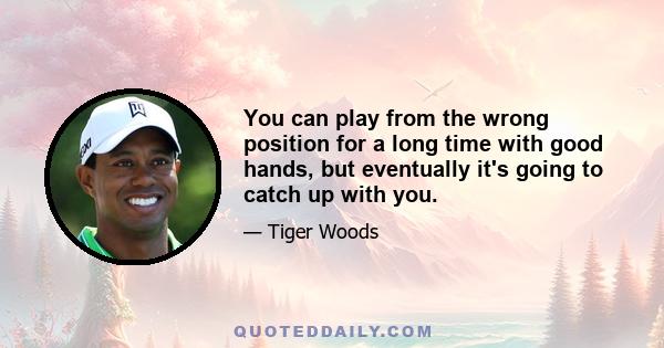 You can play from the wrong position for a long time with good hands, but eventually it's going to catch up with you.