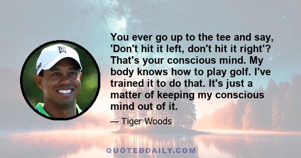 You ever go up to the tee and say, 'Don't hit it left, don't hit it right'? That's your conscious mind. My body knows how to play golf. I've trained it to do that. It's just a matter of keeping my conscious mind out of