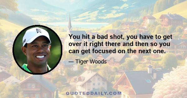 You hit a bad shot, you have to get over it right there and then so you can get focused on the next one.