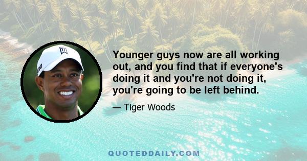 Younger guys now are all working out, and you find that if everyone's doing it and you're not doing it, you're going to be left behind.