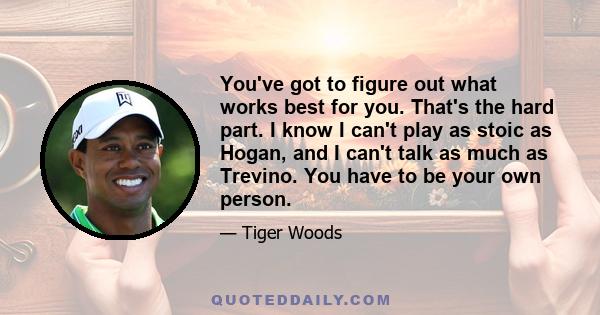 You've got to figure out what works best for you. That's the hard part. I know I can't play as stoic as Hogan, and I can't talk as much as Trevino. You have to be your own person.