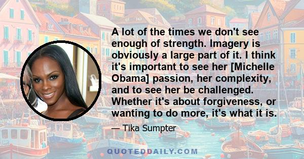 A lot of the times we don't see enough of strength. Imagery is obviously a large part of it. I think it's important to see her [Michelle Obama] passion, her complexity, and to see her be challenged. Whether it's about