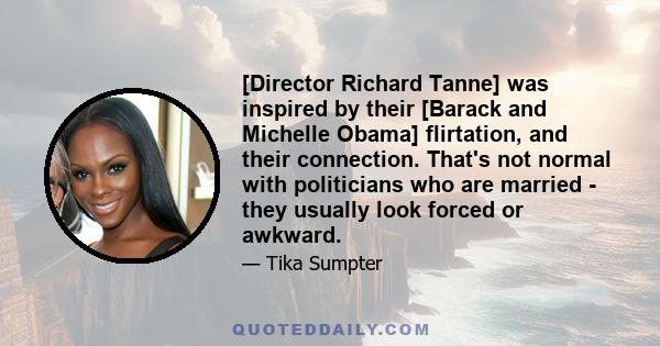 [Director Richard Tanne] was inspired by their [Barack and Michelle Obama] flirtation, and their connection. That's not normal with politicians who are married - they usually look forced or awkward.