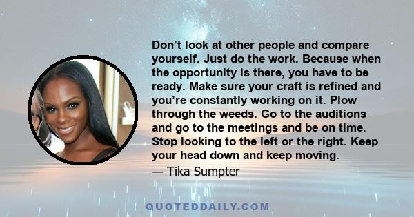 Don’t look at other people and compare yourself. Just do the work. Because when the opportunity is there, you have to be ready. Make sure your craft is refined and you’re constantly working on it. Plow through the