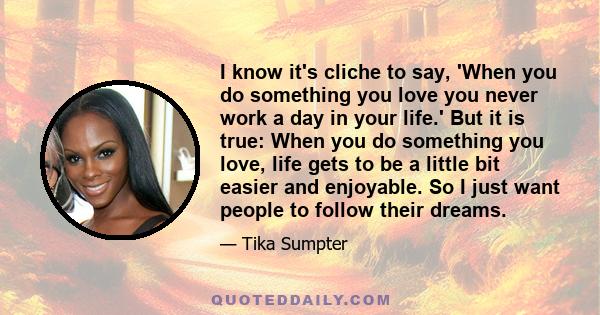 I know it's cliche to say, 'When you do something you love you never work a day in your life.' But it is true: When you do something you love, life gets to be a little bit easier and enjoyable. So I just want people to