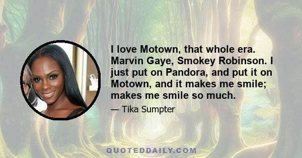 I love Motown, that whole era. Marvin Gaye, Smokey Robinson. I just put on Pandora, and put it on Motown, and it makes me smile; makes me smile so much.