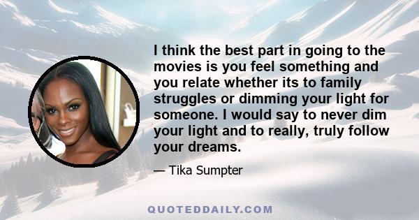 I think the best part in going to the movies is you feel something and you relate whether its to family struggles or dimming your light for someone. I would say to never dim your light and to really, truly follow your