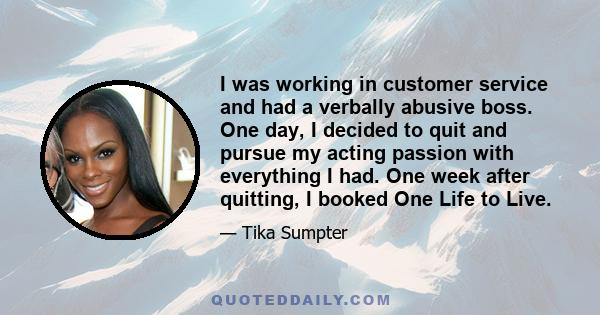 I was working in customer service and had a verbally abusive boss. One day, I decided to quit and pursue my acting passion with everything I had. One week after quitting, I booked One Life to Live.