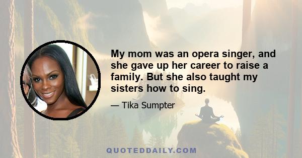 My mom was an opera singer, and she gave up her career to raise a family. But she also taught my sisters how to sing.