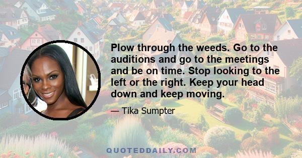 Plow through the weeds. Go to the auditions and go to the meetings and be on time. Stop looking to the left or the right. Keep your head down and keep moving.