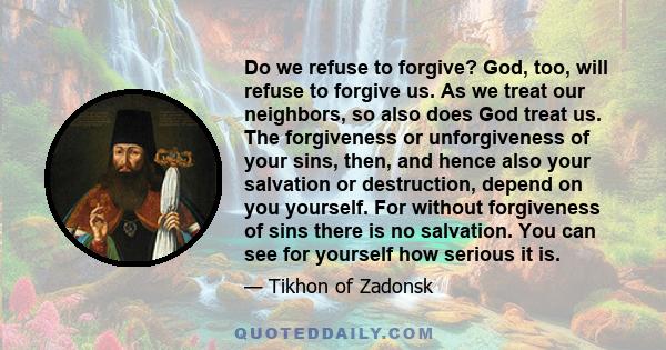 Do we refuse to forgive? God, too, will refuse to forgive us. As we treat our neighbors, so also does God treat us. The forgiveness or unforgiveness of your sins, then, and hence also your salvation or destruction,