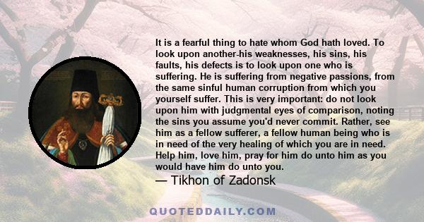 It is a fearful thing to hate whom God hath loved. To look upon another-his weaknesses, his sins, his faults, his defects is to look upon one who is suffering. He is suffering from negative passions, from the same