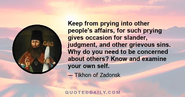 Keep from prying into other people's affairs, for such prying gives occasion for slander, judgment, and other grievous sins. Why do you need to be concerned about others? Know and examine your own self.