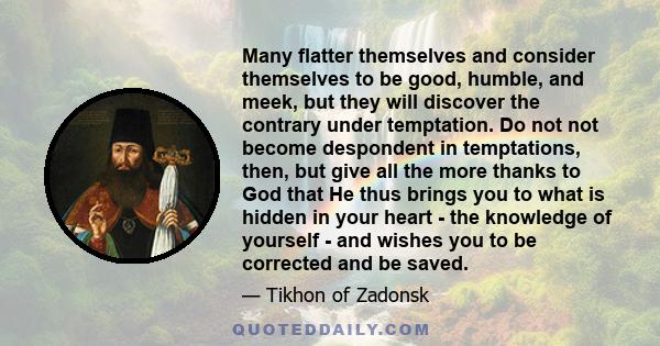 Many flatter themselves and consider themselves to be good, humble, and meek, but they will discover the contrary under temptation. Do not not become despondent in temptations, then, but give all the more thanks to God