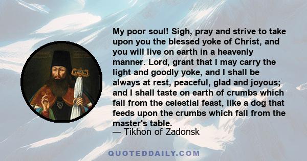 My poor soul! Sigh, pray and strive to take upon you the blessed yoke of Christ, and you will live on earth in a heavenly manner. Lord, grant that I may carry the light and goodly yoke, and I shall be always at rest,