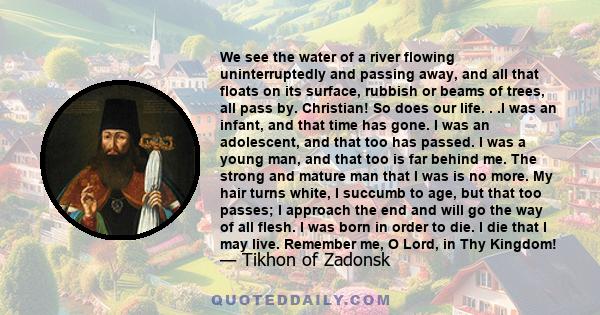 We see the water of a river flowing uninterruptedly and passing away, and all that floats on its surface, rubbish or beams of trees, all pass by. Christian! So does our life. . .I was an infant, and that time has gone.