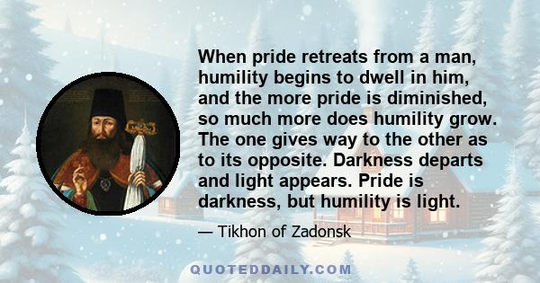 When pride retreats from a man, humility begins to dwell in him, and the more pride is diminished, so much more does humility grow. The one gives way to the other as to its opposite. Darkness departs and light appears.