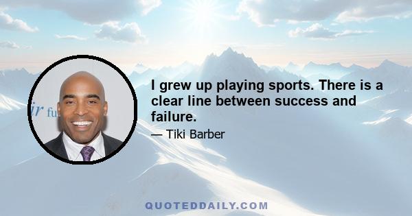 I grew up playing sports. There is a clear line between success and failure.