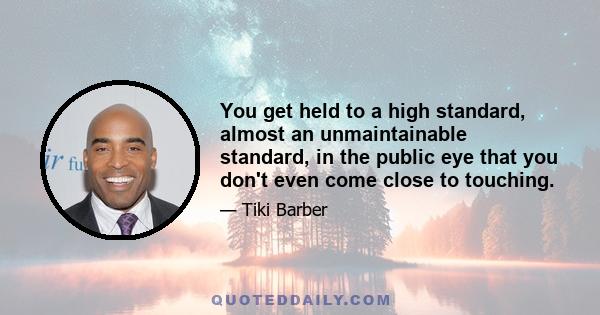 You get held to a high standard, almost an unmaintainable standard, in the public eye that you don't even come close to touching.