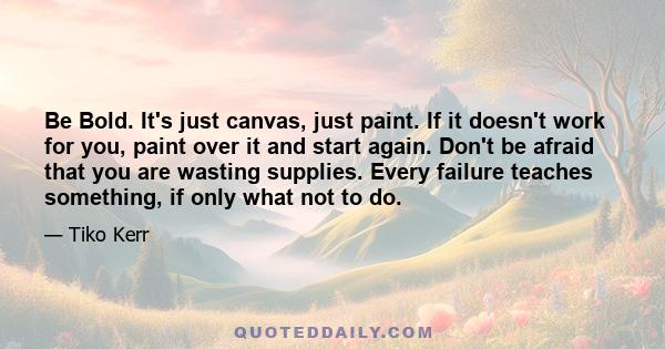 Be Bold. It's just canvas, just paint. If it doesn't work for you, paint over it and start again. Don't be afraid that you are wasting supplies. Every failure teaches something, if only what not to do.