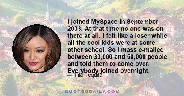 I joined MySpace in September 2003. At that time no one was on there at all. I felt like a loser while all the cool kids were at some other school. So I mass e-mailed between 30,000 and 50,000 people and told them to