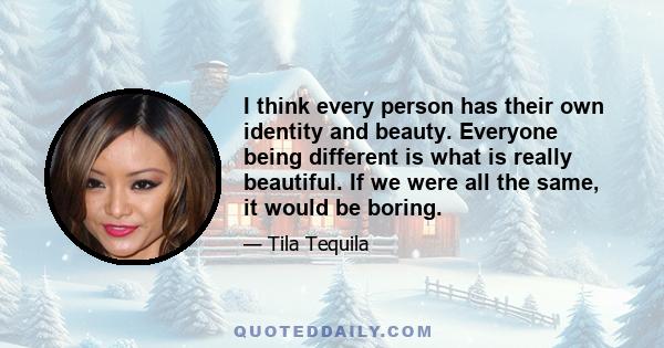 I think every person has their own identity and beauty. Everyone being different is what is really beautiful. If we were all the same, it would be boring.