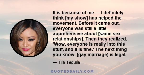 It is because of me — I definitely think [my show] has helped the movement. Before it came out, everyone was still a little apprehensive about [same sex relationships]. Then they realized, 'Wow, everyone is really into