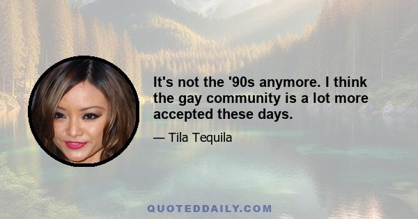 It's not the '90s anymore. I think the gay community is a lot more accepted these days.