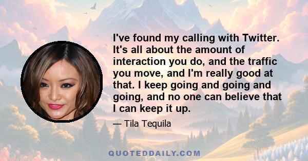 I've found my calling with Twitter. It's all about the amount of interaction you do, and the traffic you move, and I'm really good at that. I keep going and going and going, and no one can believe that I can keep it up.