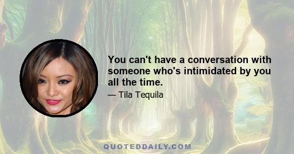 You can't have a conversation with someone who's intimidated by you all the time.