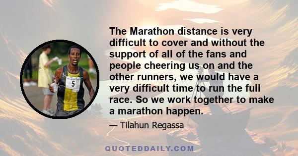 The Marathon distance is very difficult to cover and without the support of all of the fans and people cheering us on and the other runners, we would have a very difficult time to run the full race. So we work together