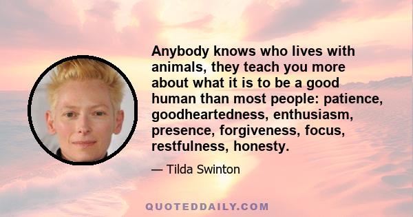 Anybody knows who lives with animals, they teach you more about what it is to be a good human than most people: patience, goodheartedness, enthusiasm, presence, forgiveness, focus, restfulness, honesty.