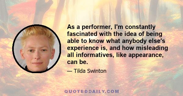 As a performer, I'm constantly fascinated with the idea of being able to know what anybody else's experience is, and how misleading all informatives, like appearance, can be.