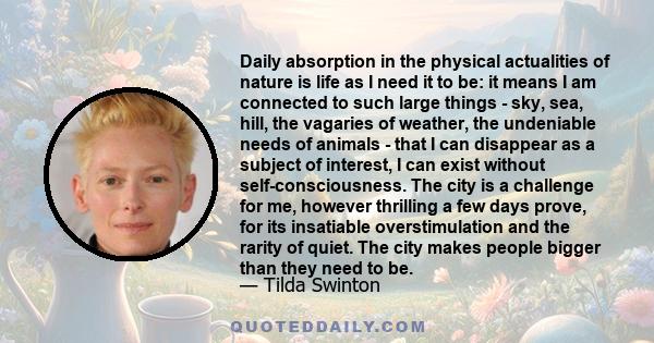 Daily absorption in the physical actualities of nature is life as I need it to be: it means I am connected to such large things - sky, sea, hill, the vagaries of weather, the undeniable needs of animals - that I can