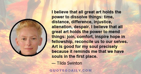 I believe that all great art holds the power to dissolve things: time, distance, difference, injustice, alienation, despair. I believe that all great art holds the power to mend things: join, comfort, inspire hope in