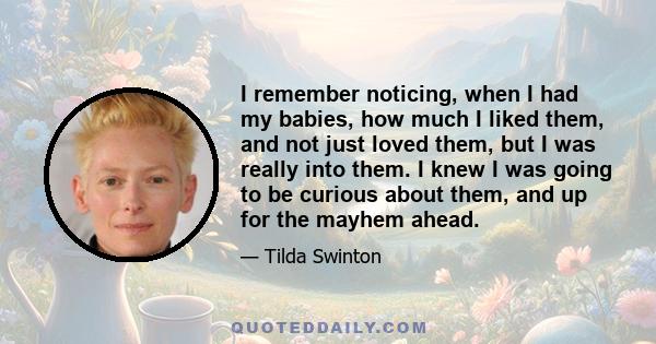 I remember noticing, when I had my babies, how much I liked them, and not just loved them, but I was really into them. I knew I was going to be curious about them, and up for the mayhem ahead.