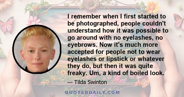 I remember when I first started to be photographed, people couldn't understand how it was possible to go around with no eyelashes, no eyebrows. Now it's much more accepted for people not to wear eyelashes or lipstick or 