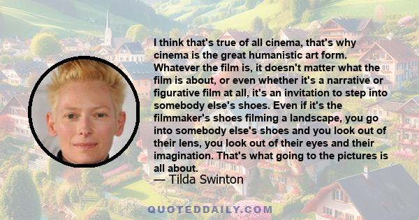 I think that's true of all cinema, that's why cinema is the great humanistic art form. Whatever the film is, it doesn't matter what the film is about, or even whether it's a narrative or figurative film at all, it's an