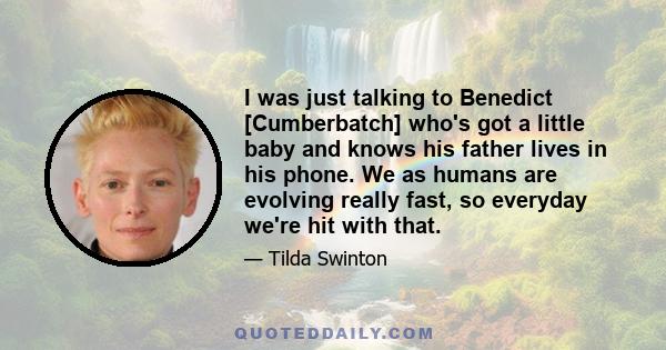 I was just talking to Benedict [Cumberbatch] who's got a little baby and knows his father lives in his phone. We as humans are evolving really fast, so everyday we're hit with that.