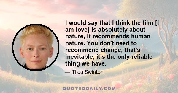 I would say that I think the film [I am love] is absolutely about nature, it recommends human nature. You don't need to recommend change, that's inevitable, it's the only reliable thing we have.