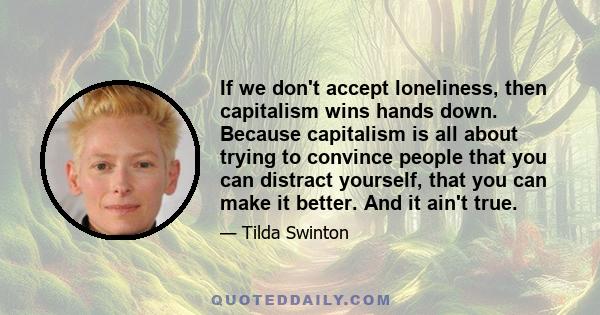 If we don't accept loneliness, then capitalism wins hands down. Because capitalism is all about trying to convince people that you can distract yourself, that you can make it better. And it ain't true.