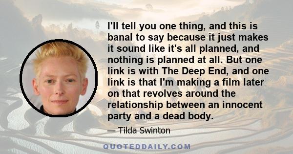 I'll tell you one thing, and this is banal to say because it just makes it sound like it's all planned, and nothing is planned at all. But one link is with The Deep End, and one link is that I'm making a film later on