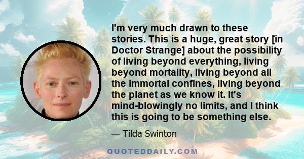 I'm very much drawn to these stories. This is a huge, great story [in Doctor Strange] about the possibility of living beyond everything, living beyond mortality, living beyond all the immortal confines, living beyond