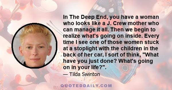 In The Deep End, you have a woman who looks like a J. Crew mother who can manage it all. Then we begin to realize what's going on inside. Every time I see one of those women stuck at a stoplight with the children in the 