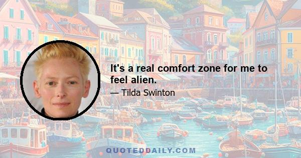 It's a real comfort zone for me to feel alien.